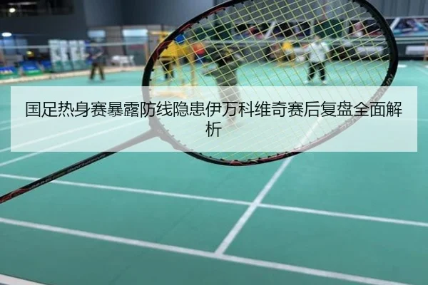 国足热身赛暴露防线隐患伊万科维奇赛后复盘全面解析