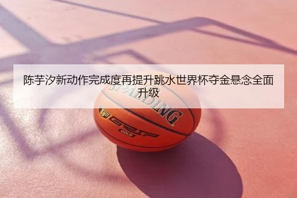 陈芋汐新动作完成度再提升跳水世界杯夺金悬念全面升级