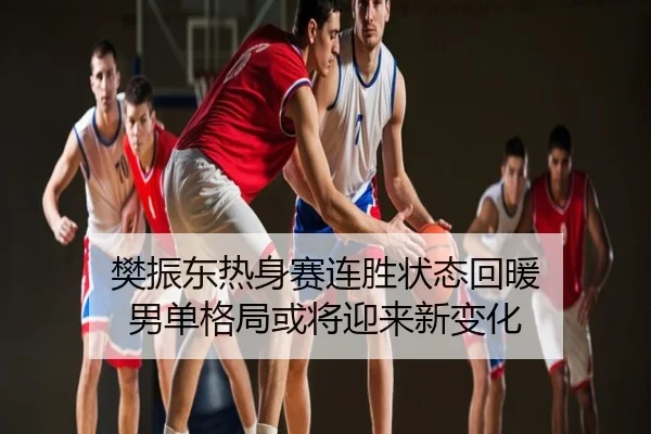 樊振东热身赛连胜状态回暖 男单格局或将迎来新变化