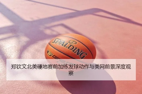 郑钦文北美硬地赛前加练发球动作与美网前景深度观察