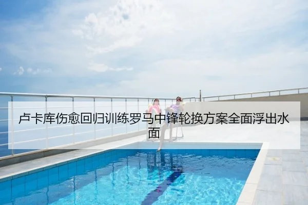 卢卡库伤愈回归训练罗马中锋轮换方案全面浮出水面