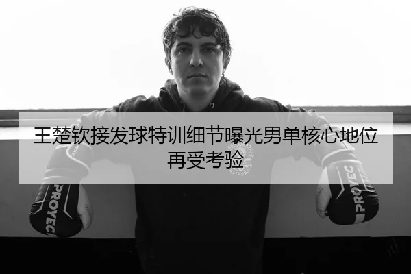 王楚钦接发球特训细节曝光男单核心地位再受考验