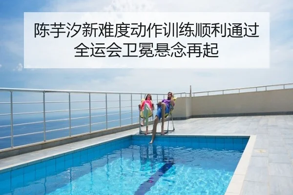 陈芋汐新难度动作训练顺利通过 全运会卫冕悬念再起