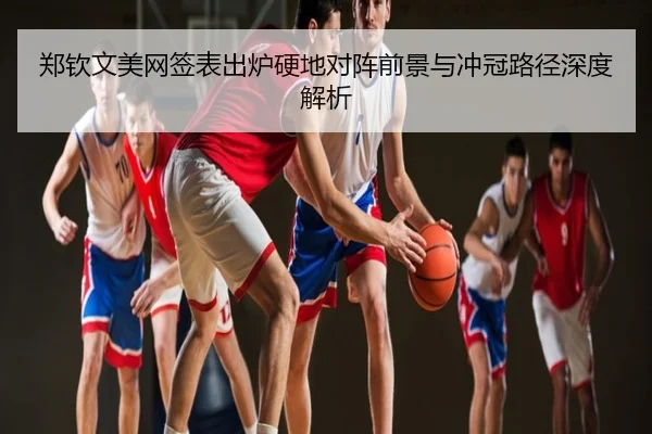 郑钦文美网签表出炉硬地对阵前景与冲冠路径深度解析